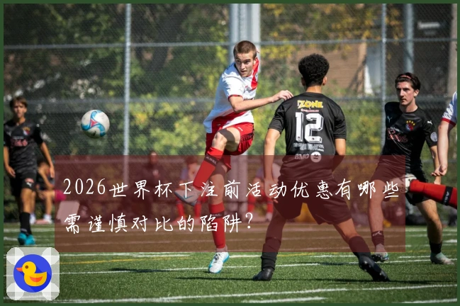 2026世界杯下注前活动优惠有哪些需谨慎对比的陷阱？
